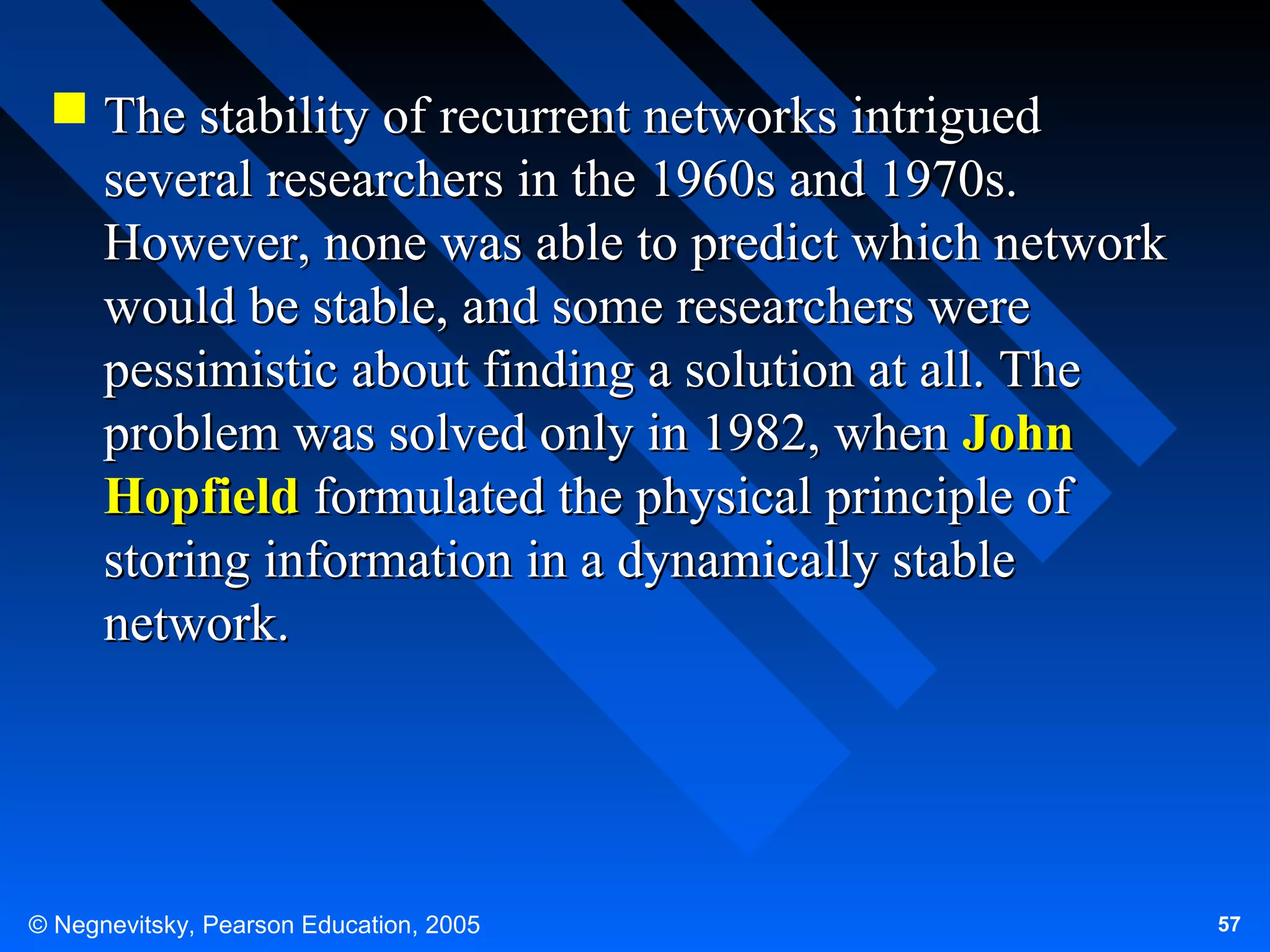  The stability of recurrent networks intrigued
several researchers in the 1960s and 1970s.
However, none was able to predict which network
would be stable, and some researchers were
pessimistic about finding a solution at all. The
problem was solved only in 1982, when John
Hopfield formulated the physical principle of
storing information in a dynamically stable
network.

© Negnevitsky, Pearson Education, 2005

57

 