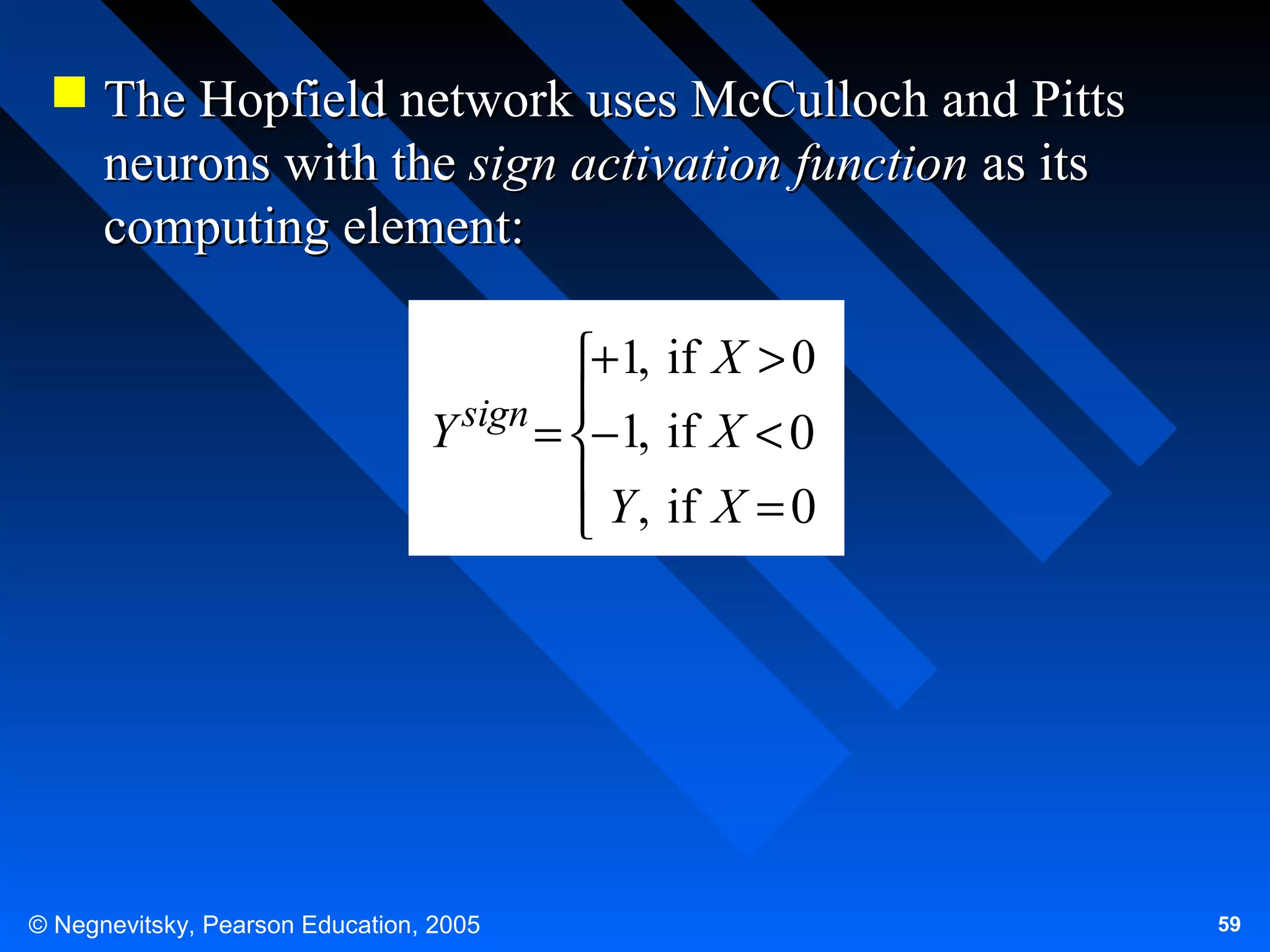  The Hopfield network uses McCulloch and Pitts
neurons with the sign activation function as its
computing element:
+1, if X > 0
sign 
Y
= −1, if X < 0
 Y , if X = 0


© Negnevitsky, Pearson Education, 2005

59

 