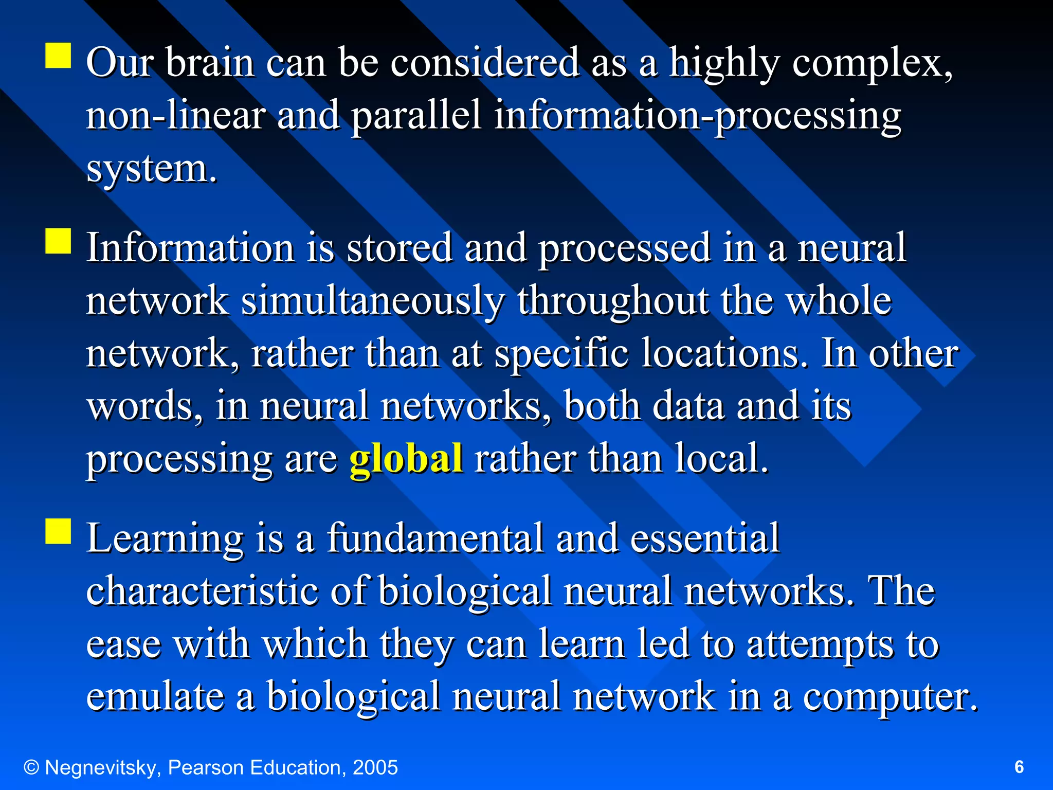  Our brain can be considered as a highly complex,
non-linear and parallel information-processing
system.
 Information is stored and processed in a neural
network simultaneously throughout the whole
network, rather than at specific locations. In other
words, in neural networks, both data and its
processing are global rather than local.
 Learning is a fundamental and essential
characteristic of biological neural networks. The
ease with which they can learn led to attempts to
emulate a biological neural network in a computer.
© Negnevitsky, Pearson Education, 2005

6

 