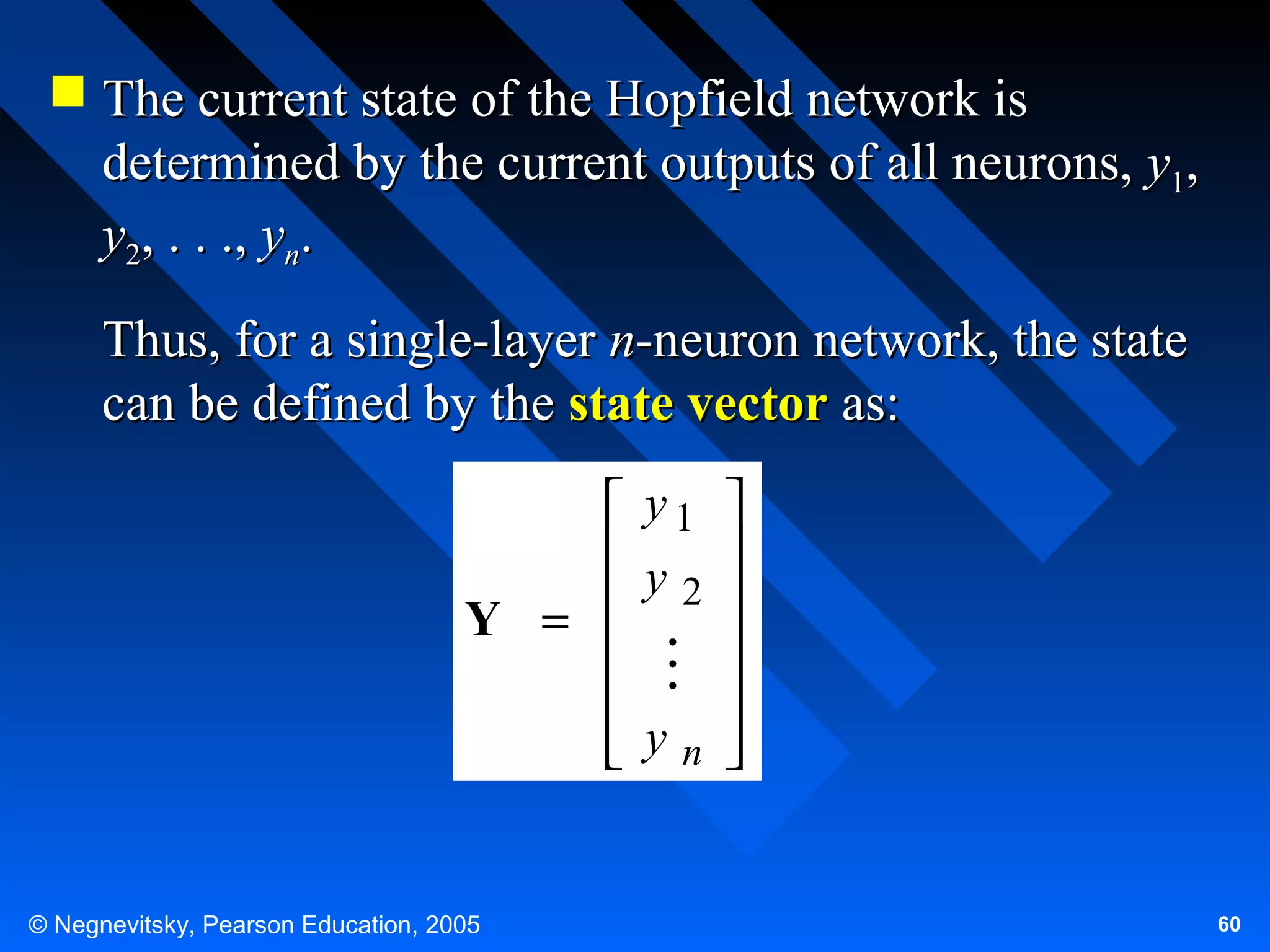  The current state of the Hopfield network is
determined by the current outputs of all neurons, y1,
y2, . . ., yn.
Thus, for a single-layer n-neuron network, the state
can be defined by the state vector as:
 y1 
 y 
 2 
Y =




 yn 



© Negnevitsky, Pearson Education, 2005

60

 
