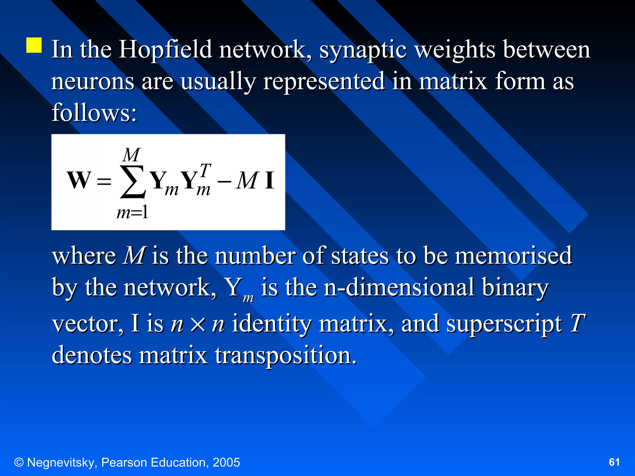  In the Hopfield network, synaptic weights between
neurons are usually represented in matrix form as
follows:
W=

M

T
YmYm − M I
∑

m=1

where M is the number of states to be memorised
by the network, Ym is the n-dimensional binary
vector, I is n × n identity matrix, and superscript T
denotes matrix transposition.

© Negnevitsky, Pearson Education, 2005

61

 