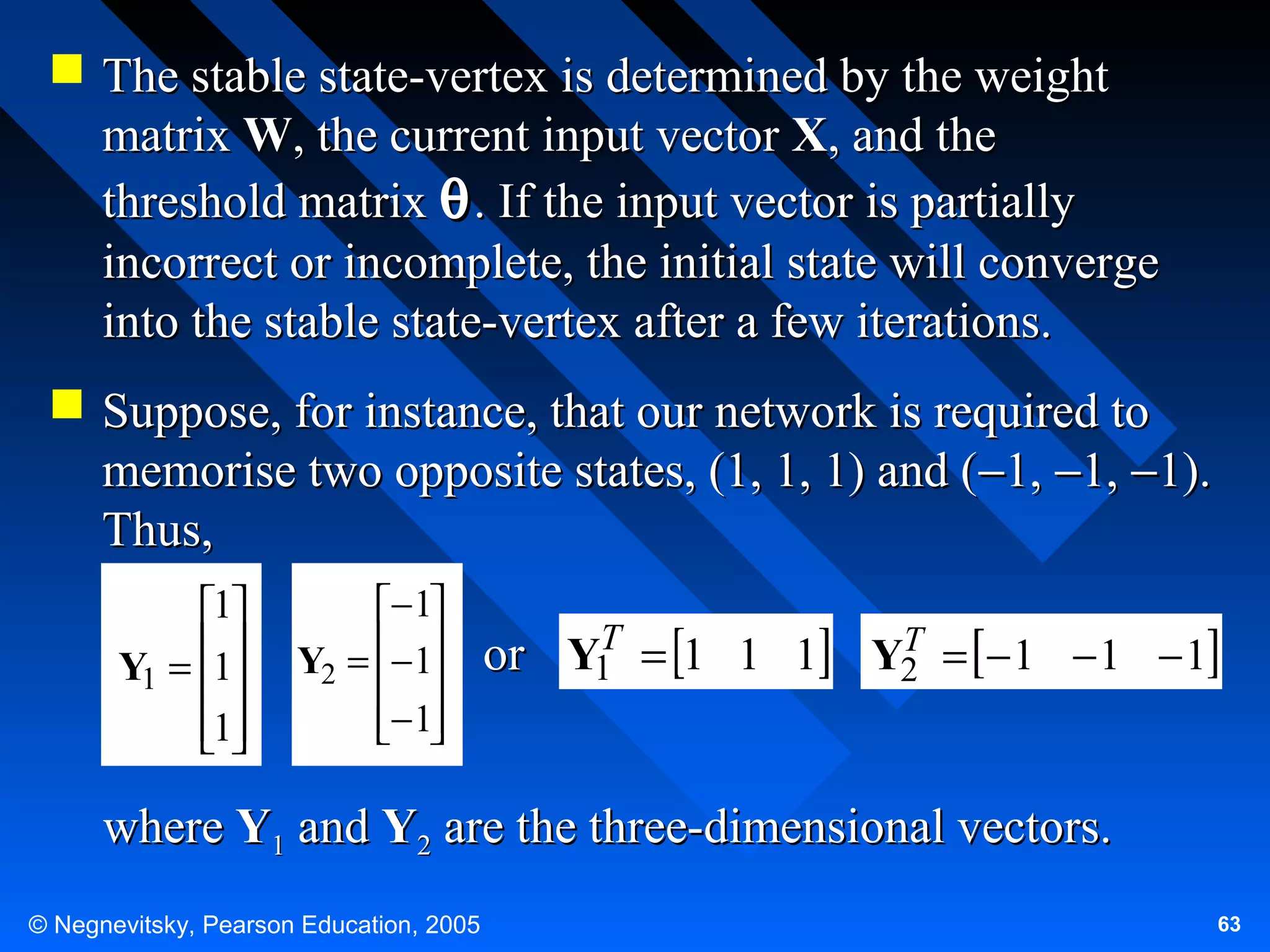  The stable state-vertex is determined by the weight
matrix W, the current input vector X, and the
threshold matrix θ . If the input vector is partially
incorrect or incomplete, the initial state will converge
into the stable state-vertex after a few iterations.
 Suppose, for instance, that our network is required to
memorise two opposite states, (1, 1, 1) and (−1, −1, −1).
Thus,
1
Y1 = 1

1


− 1
Y2 = − 1
 
− 1
 

T
or Y1 = 1 1 1

T
Y2 = − 1 − 1 − 1

where Y1 and Y2 are the three-dimensional vectors.
© Negnevitsky, Pearson Education, 2005

63

 