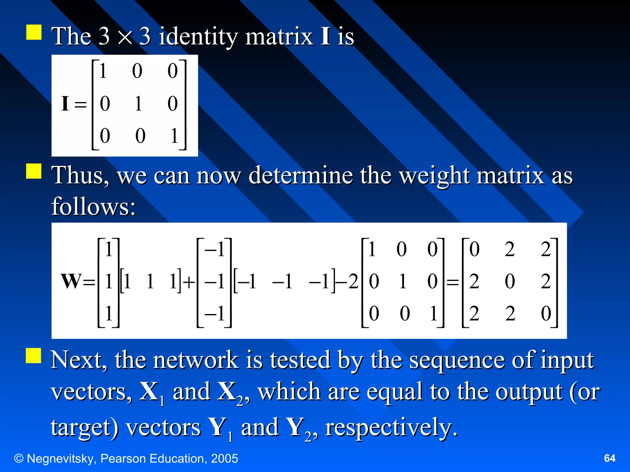  The 3 × 3 identity matrix I is
1 0 0
I = 0 1 0


0 0 1



 Thus, we can now determine the weight matrix as
follows:
1
−1
1 0 0 0
W = 1 1 1 1 + −1 −1 −1 −1 − 2 0 1 0 = 2

 

 
1
−1
0 0 1 2

 

 

2
0
2

2
2

0


 Next, the network is tested by the sequence of input
vectors, X1 and X2, which are equal to the output (or
target) vectors Y1 and Y2, respectively.
© Negnevitsky, Pearson Education, 2005

64

 