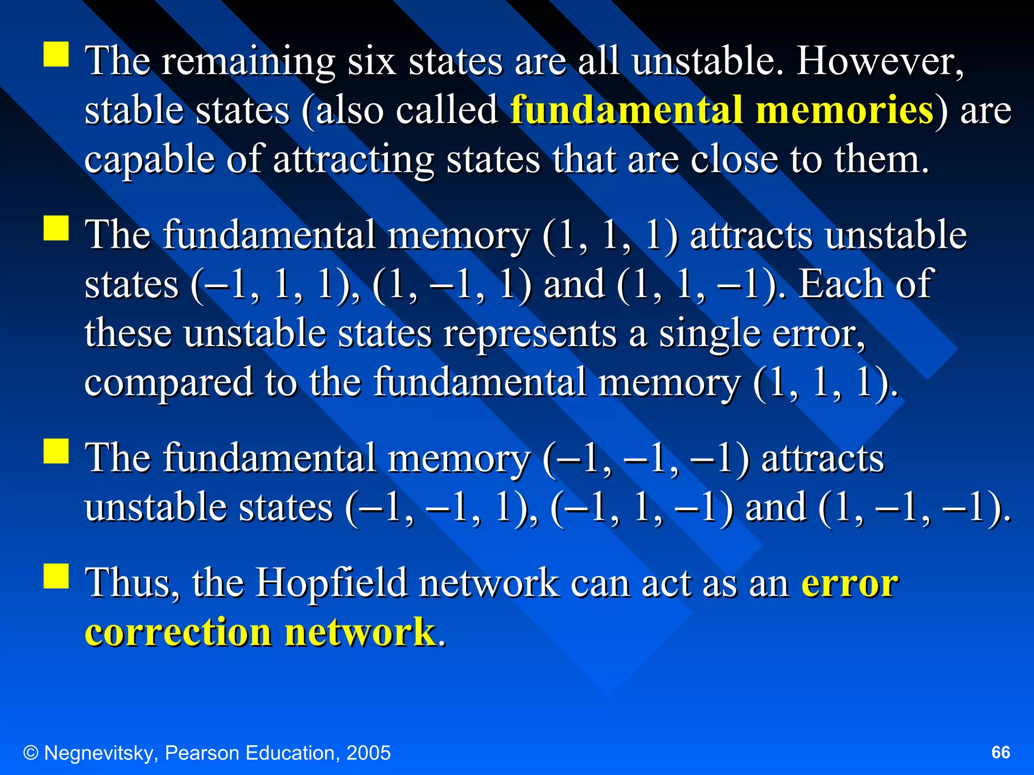  The remaining six states are all unstable. However,
stable states (also called fundamental memories) are
capable of attracting states that are close to them.
 The fundamental memory (1, 1, 1) attracts unstable
states (−1, 1, 1), (1, −1, 1) and (1, 1, −1). Each of
these unstable states represents a single error,
compared to the fundamental memory (1, 1, 1).
 The fundamental memory (−1, −1, −1) attracts
unstable states (−1, −1, 1), (−1, 1, −1) and (1, −1, −1).
 Thus, the Hopfield network can act as an error
correction network.
© Negnevitsky, Pearson Education, 2005

66

 