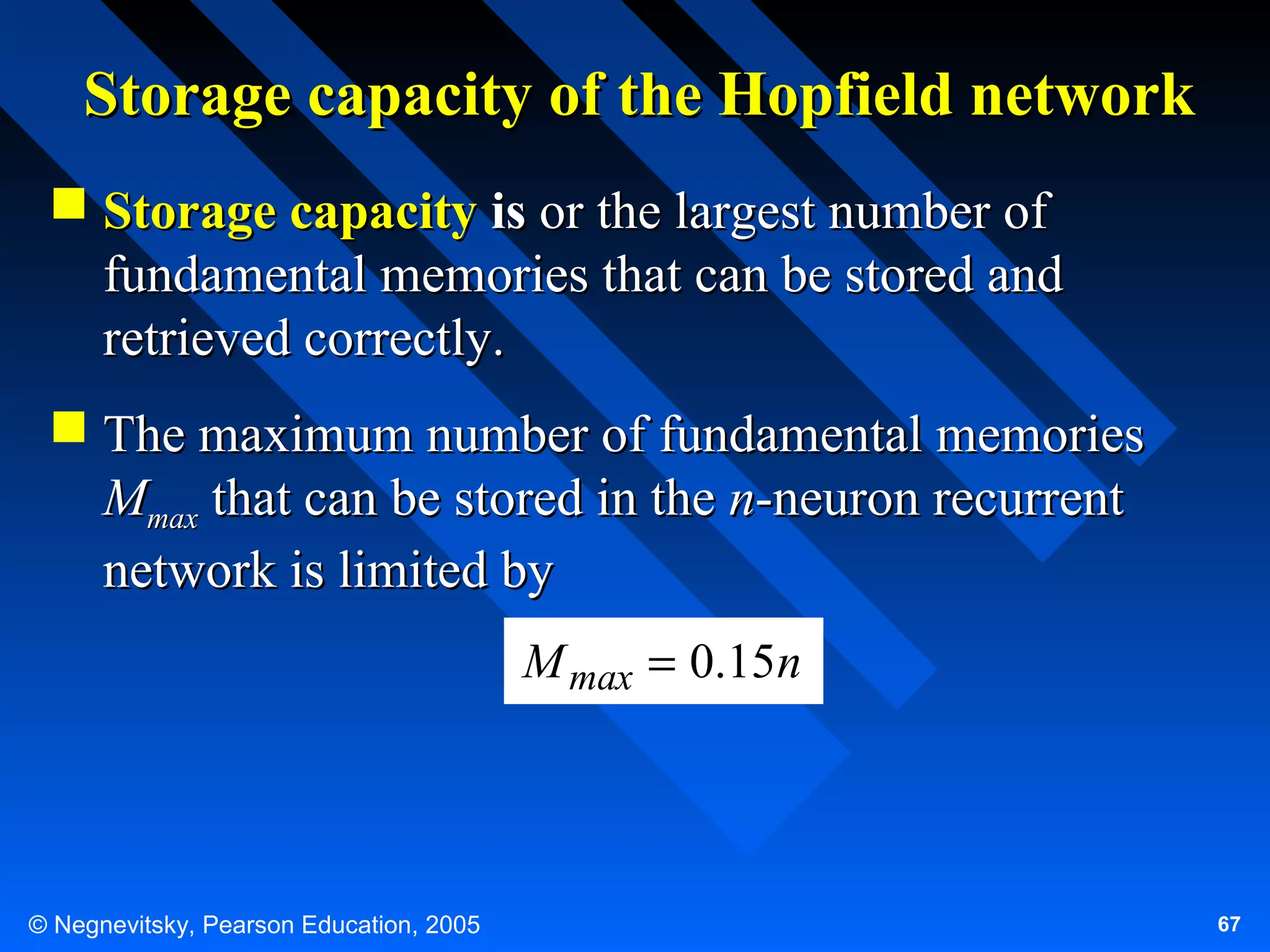 Storage capacity of the Hopfield network
 Storage capacity is or the largest number of
fundamental memories that can be stored and
retrieved correctly.
 The maximum number of fundamental memories
Mmax that can be stored in the n-neuron recurrent
network is limited by
M max = 0.15n

© Negnevitsky, Pearson Education, 2005

67

 