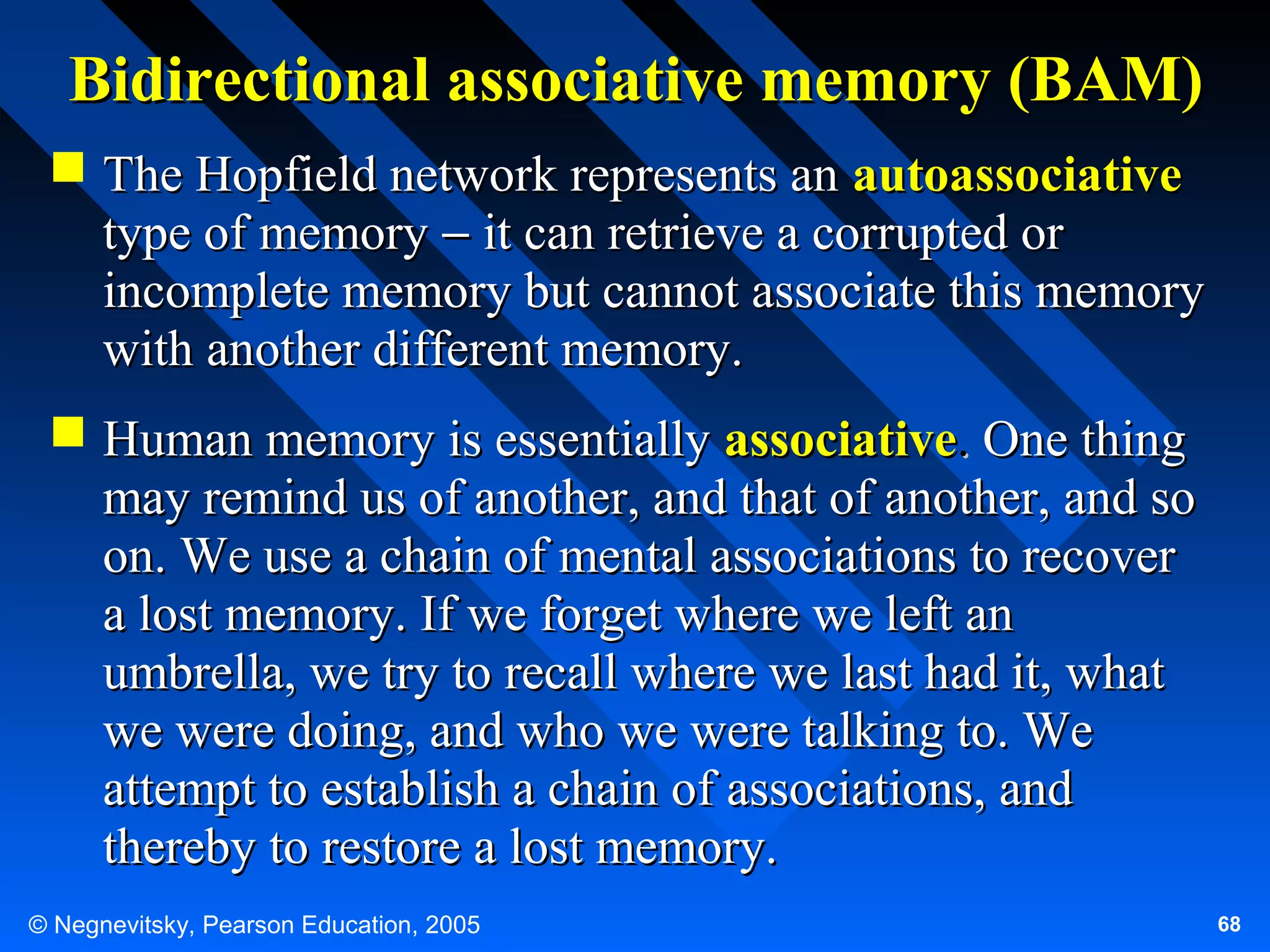 Bidirectional associative memory (BAM)
 The Hopfield network represents an autoassociative
type of memory − it can retrieve a corrupted or
incomplete memory but cannot associate this memory
with another different memory.
 Human memory is essentially associative. One thing
may remind us of another, and that of another, and so
on. We use a chain of mental associations to recover
a lost memory. If we forget where we left an
umbrella, we try to recall where we last had it, what
we were doing, and who we were talking to. We
attempt to establish a chain of associations, and
thereby to restore a lost memory.
© Negnevitsky, Pearson Education, 2005

68

 