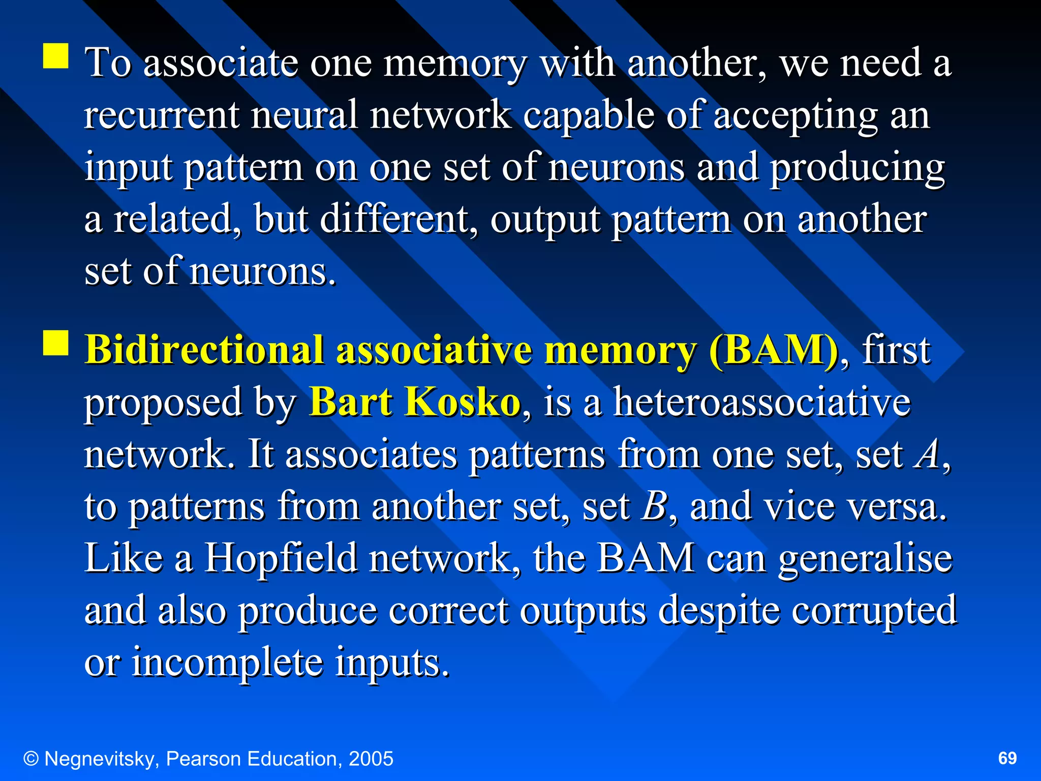  To associate one memory with another, we need a
recurrent neural network capable of accepting an
input pattern on one set of neurons and producing
a related, but different, output pattern on another
set of neurons.
 Bidirectional associative memory (BAM), first
proposed by Bart Kosko, is a heteroassociative
network. It associates patterns from one set, set A,
to patterns from another set, set B, and vice versa.
Like a Hopfield network, the BAM can generalise
and also produce correct outputs despite corrupted
or incomplete inputs.
© Negnevitsky, Pearson Education, 2005

69

 