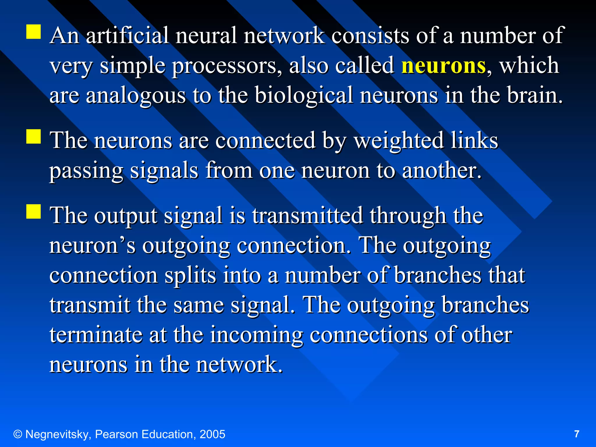  An artificial neural network consists of a number of
very simple processors, also called neurons, which
are analogous to the biological neurons in the brain.
 The neurons are connected by weighted links
passing signals from one neuron to another.
 The output signal is transmitted through the
neuron’s outgoing connection. The outgoing
connection splits into a number of branches that
transmit the same signal. The outgoing branches
terminate at the incoming connections of other
neurons in the network.
© Negnevitsky, Pearson Education, 2005

7

 