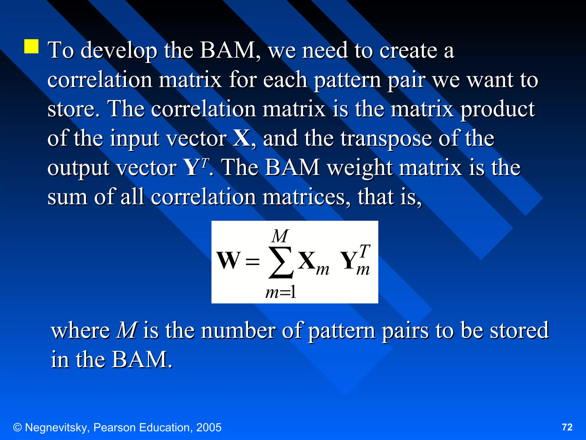  To develop the BAM, we need to create a
correlation matrix for each pattern pair we want to
store. The correlation matrix is the matrix product
of the input vector X, and the transpose of the
output vector YT. The BAM weight matrix is the
sum of all correlation matrices, that is,

W=

M

T
Xm Ym
∑

m=1

where M is the number of pattern pairs to be stored
in the BAM.
© Negnevitsky, Pearson Education, 2005

72

 