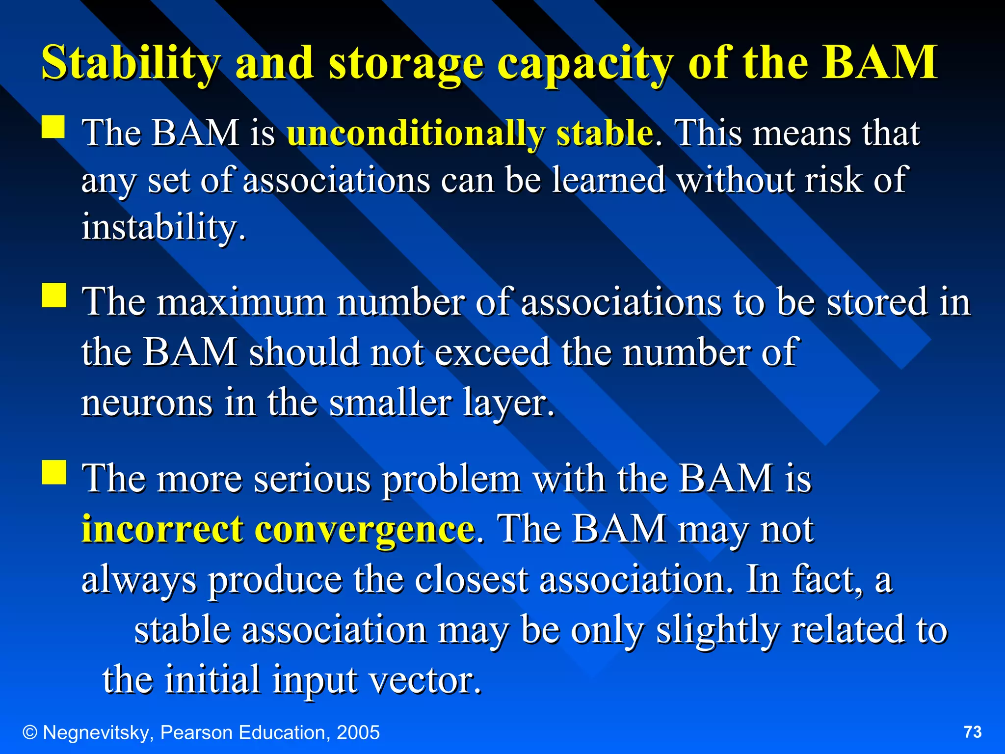 Stability and storage capacity of the BAM
 The BAM is unconditionally stable. This means that
any set of associations can be learned without risk of
instability.

 The maximum number of associations to be stored in
the BAM should not exceed the number of
neurons in the smaller layer.
 The more serious problem with the BAM is
incorrect convergence. The BAM may not
always produce the closest association. In fact, a
stable association may be only slightly related to
the initial input vector.
© Negnevitsky, Pearson Education, 2005

73

 