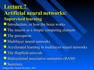 Lecture 7
Artificial neural networks:
Supervised learning
 Introduction, or how the brain works
 The neuron as a simple computing element
 The perceptron
 Multilayer neural networks
 Accelerated learning in multilayer neural networks
 The Hopfield network
 Bidirectional associative memories (BAM)
 Summary
© Negnevitsky, Pearson Education, 2005

1

 
