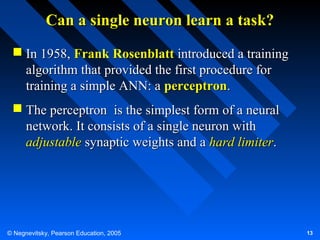 Can a single neuron learn a task?
 In 1958, Frank Rosenblatt introduced a training
algorithm that provided the first procedure for
training a simple ANN: a perceptron.
 The perceptron is the simplest form of a neural
network. It consists of a single neuron with
adjustable synaptic weights and a hard limiter.

© Negnevitsky, Pearson Education, 2005

13

 