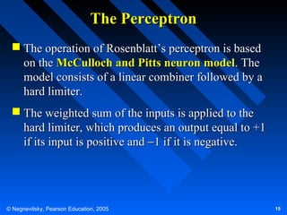 The Perceptron
 The operation of Rosenblatt’s perceptron is based
on the McCulloch and Pitts neuron model. The
model consists of a linear combiner followed by a
hard limiter.
 The weighted sum of the inputs is applied to the
hard limiter, which produces an output equal to +1
if its input is positive and −1 if it is negative.

© Negnevitsky, Pearson Education, 2005

15

 