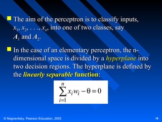  The aim of the perceptron is to classify inputs,
x1, x2, . . ., xn, into one of two classes, say
A1 and A2.
 In the case of an elementary perceptron, the ndimensional space is divided by a hyperplane into
two decision regions. The hyperplane is defined by
the linearly separable function:
n

∑ xi wi − θ = 0
i =1

© Negnevitsky, Pearson Education, 2005

16

 