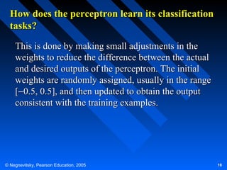 How does the perceptron learn its classification
tasks?
This is done by making small adjustments in the
weights to reduce the difference between the actual
and desired outputs of the perceptron. The initial
weights are randomly assigned, usually in the range
[−0.5, 0.5], and then updated to obtain the output
consistent with the training examples.

© Negnevitsky, Pearson Education, 2005

18

 