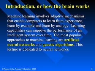 Introduction, or how the brain works
Machine learning involves adaptive mechanisms
that enable computers to learn from experience,
learn by example and learn by analogy. Learning
capabilities can improve the performance of an
intelligent system over time. The most popular
approaches to machine learning are artificial
neural networks and genetic algorithms. This
lecture is dedicated to neural networks.

© Negnevitsky, Pearson Education, 2005

2

 