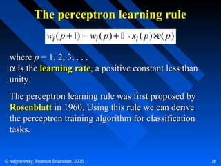 The perceptron learning rule
wi ( p + 1) = wi ( p ) +  . xi ( p ) . e( p )
×
where p = 1, 2, 3, . . .
α is the learning rate, a positive constant less than
unity.
The perceptron learning rule was first proposed by
Rosenblatt in 1960. Using this rule we can derive
the perceptron training algorithm for classification
tasks.

© Negnevitsky, Pearson Education, 2005

20

 