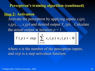 Perceptron’s training algorithm (continued)
Step 2: Activation
Activate the perceptron by applying inputs x1(p),
x2(p),…, xn(p) and desired output Yd (p). Calculate
the actual output at iteration p = 1
 n

Y ( p ) = step  ∑ x i ( p ) w i ( p ) − θ 
 i =1




where n is the number of the perceptron inputs,
and step is a step activation function.

© Negnevitsky, Pearson Education, 2005

22

 