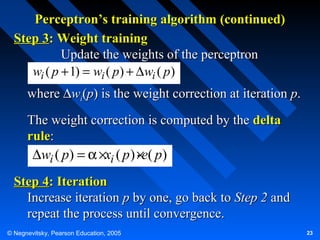 Perceptron’s training algorithm (continued)
Step 3: Weight training
Update the weights of the perceptron
wi ( p + 1) = wi ( p) + ∆wi ( p)
where ∆wi(p) is the weight correction at iteration p.
The weight correction is computed by the delta
rule:
.
∆wi ( p) = α ×xi ( p ) ×e( p)

Step 4: Iteration
Increase iteration p by one, go back to Step 2 and
repeat the process until convergence.
© Negnevitsky, Pearson Education, 2005

23

 