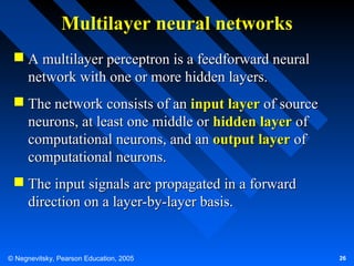 Multilayer neural networks
 A multilayer perceptron is a feedforward neural
network with one or more hidden layers.
 The network consists of an input layer of source
neurons, at least one middle or hidden layer of
computational neurons, and an output layer of
computational neurons.
 The input signals are propagated in a forward
direction on a layer-by-layer basis.

© Negnevitsky, Pearson Education, 2005

26

 