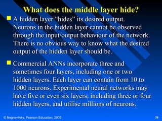 What does the middle layer hide?
 A hidden layer “hides” its desired output.
Neurons in the hidden layer cannot be observed
through the input/output behaviour of the network.
There is no obvious way to know what the desired
output of the hidden layer should be.
 Commercial ANNs incorporate three and
sometimes four layers, including one or two
hidden layers. Each layer can contain from 10 to
1000 neurons. Experimental neural networks may
have five or even six layers, including three or four
hidden layers, and utilise millions of neurons.
© Negnevitsky, Pearson Education, 2005

28

 