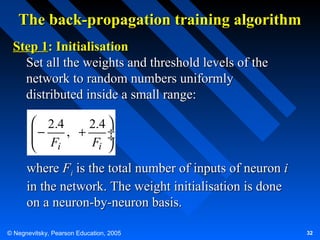 The back-propagation training algorithm
Step 1: Initialisation
Set all the weights and threshold levels of the
network to random numbers uniformly
distributed inside a small range:
 2.4
2.4 
−
 F , + F ÷
÷
i
i 


where Fi is the total number of inputs of neuron i
in the network. The weight initialisation is done
on a neuron-by-neuron basis.
© Negnevitsky, Pearson Education, 2005

32

 