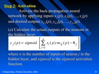 Step 2: Activation
Activate the back-propagation neural
network by applying inputs x1(p), x2(p),…, xn(p)
and desired outputs yd,1(p), yd,2(p),…, yd,n(p).
(a) Calculate the actual outputs of the neurons in
the hidden layer:
 n

y j ( p ) = sigmoid  ∑ xi ( p ) ×wij ( p ) − θ j 
 i =1




where n is the number of inputs of neuron j in the
hidden layer, and sigmoid is the sigmoid activation
function.
© Negnevitsky, Pearson Education, 2005

33

 