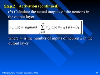 Step 2 : Activation (continued)
(b) Calculate the actual outputs of the neurons in
the output layer:
m

y k ( p ) = sigmoid  ∑ x jk ( p ) ×w jk ( p ) − θ k 
 j =1




where m is the number of inputs of neuron k in the
output layer.

© Negnevitsky, Pearson Education, 2005

34

 