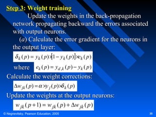 Step 3: Weight training
Update the weights in the back-propagation
network propagating backward the errors associated
with output neurons.
(a) Calculate the error gradient for the neurons in
the output layer:
k ( p)

= yk ( p) ×1 − y k ( p ) ×ek ( p )

where ek ( p ) = yd ,k ( p ) − yk ( p )
Calculate the weight corrections:
∆w jk ( p) = ×y j ( p) × k ( p)

Update the weights at the output neurons:
w jk ( p + 1) = w jk ( p ) + ∆w jk ( p )
© Negnevitsky, Pearson Education, 2005

35

 