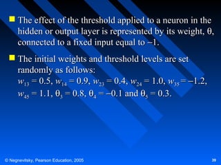  The effect of the threshold applied to a neuron in the
hidden or output layer is represented by its weight, θ,
connected to a fixed input equal to −1.
 The initial weights and threshold levels are set
randomly as follows:
w13 = 0.5, w14 = 0.9, w23 = 0.4, w24 = 1.0, w35 = −1.2,
w45 = 1.1, θ3 = 0.8, θ4 = −0.1 and θ5 = 0.3.

© Negnevitsky, Pearson Education, 2005

39

 