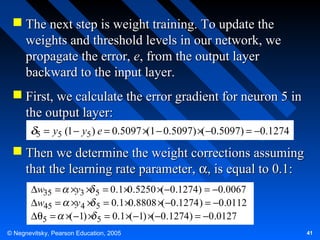  The next step is weight training. To update the
weights and threshold levels in our network, we
propagate the error, e, from the output layer
backward to the input layer.
 First, we calculate the error gradient for neuron 5 in
the output layer:
5

= y5 (1 − y5 ) e = 0.5097 × − 0.5097) ×( −0.5097) = −0.1274
(1

 Then we determine the weight corrections assuming
that the learning rate parameter, α, is equal to 0.1:
∆w35 = ×y3 × 5 = 0.1×0.5250 ×(−0.1274) = −0.0067
∆w45 = ×y 4 × 5 = 0.1 ×0.8808 ×(−0.1274 ) = −0.0112
∆θ5 = ×( −1) × 5 = 0.1 ×(−1) ×(−0.1274) = −0.0127
© Negnevitsky, Pearson Education, 2005

41

 