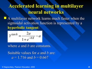 Accelerated learning in multilayer
neural networks
 A multilayer network learns much faster when the
sigmoidal activation function is represented by a
hyperbolic tangent:
2a
tan h
Y
=
−a
1 + e −bX
where a and b are constants.
Suitable values for a and b are:
a = 1.716 and b = 0.667
© Negnevitsky, Pearson Education, 2005

48

 
