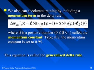  We also can accelerate training by including a
momentum term in the delta rule:

∆w jk ( p) =

×∆w jk ( p − 1) + ×y j ( p ) × k ( p )

where β is a positive number (0 ≤ β < 1) called the
momentum constant. Typically, the momentum
constant is set to 0.95.
This equation is called the generalised delta rule.
© Negnevitsky, Pearson Education, 2005

49

 
