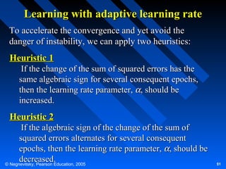 Learning with adaptive learning rate
To accelerate the convergence and yet avoid the
danger of instability, we can apply two heuristics:

Heuristic 1
If the change of the sum of squared errors has the
same algebraic sign for several consequent epochs,
then the learning rate parameter, α, should be
increased.

Heuristic 2
If the algebraic sign of the change of the sum of
squared errors alternates for several consequent
epochs, then the learning rate parameter, α, should be
decreased.
© Negnevitsky, Pearson Education, 2005

51

 