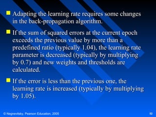  Adapting the learning rate requires some changes
in the back-propagation algorithm.
 If the sum of squared errors at the current epoch
exceeds the previous value by more than a
predefined ratio (typically 1.04), the learning rate
parameter is decreased (typically by multiplying
by 0.7) and new weights and thresholds are
calculated.
 If the error is less than the previous one, the
learning rate is increased (typically by multiplying
by 1.05).
© Negnevitsky, Pearson Education, 2005

52

 