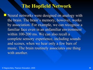 The Hopfield Network
 Neural networks were designed on analogy with
the brain. The brain’s memory, however, works
by association. For example, we can recognise a
familiar face even in an unfamiliar environment
within 100-200 ms. We can also recall a
complete sensory experience, including sounds
and scenes, when we hear only a few bars of
music. The brain routinely associates one thing
with another.

© Negnevitsky, Pearson Education, 2005

55

 