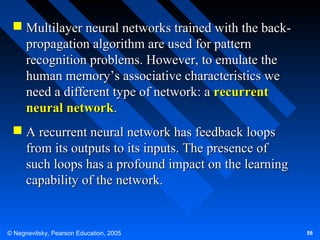 Multilayer neural networks trained with the backpropagation algorithm are used for pattern
recognition problems. However, to emulate the
human memory’s associative characteristics we
need a different type of network: a recurrent
neural network.
 A recurrent neural network has feedback loops
from its outputs to its inputs. The presence of
such loops has a profound impact on the learning
capability of the network.

© Negnevitsky, Pearson Education, 2005

56

 