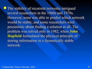  The stability of recurrent networks intrigued
several researchers in the 1960s and 1970s.
However, none was able to predict which network
would be stable, and some researchers were
pessimistic about finding a solution at all. The
problem was solved only in 1982, when John
Hopfield formulated the physical principle of
storing information in a dynamically stable
network.

© Negnevitsky, Pearson Education, 2005

57

 
