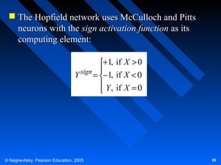  The Hopfield network uses McCulloch and Pitts
neurons with the sign activation function as its
computing element:
+1, if X > 0
sign 
Y
= −1, if X < 0
 Y , if X = 0


© Negnevitsky, Pearson Education, 2005

59

 