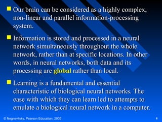  Our brain can be considered as a highly complex,
non-linear and parallel information-processing
system.
 Information is stored and processed in a neural
network simultaneously throughout the whole
network, rather than at specific locations. In other
words, in neural networks, both data and its
processing are global rather than local.
 Learning is a fundamental and essential
characteristic of biological neural networks. The
ease with which they can learn led to attempts to
emulate a biological neural network in a computer.
© Negnevitsky, Pearson Education, 2005

6

 