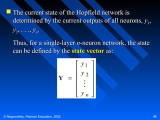  The current state of the Hopfield network is
determined by the current outputs of all neurons, y1,
y2, . . ., yn.
Thus, for a single-layer n-neuron network, the state
can be defined by the state vector as:
 y1 
 y 
 2 
Y =




 yn 



© Negnevitsky, Pearson Education, 2005

60

 