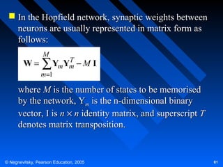  In the Hopfield network, synaptic weights between
neurons are usually represented in matrix form as
follows:
W=

M

T
YmYm − M I
∑

m=1

where M is the number of states to be memorised
by the network, Ym is the n-dimensional binary
vector, I is n × n identity matrix, and superscript T
denotes matrix transposition.

© Negnevitsky, Pearson Education, 2005

61

 