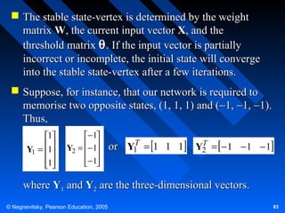  The stable state-vertex is determined by the weight
matrix W, the current input vector X, and the
threshold matrix θ . If the input vector is partially
incorrect or incomplete, the initial state will converge
into the stable state-vertex after a few iterations.
 Suppose, for instance, that our network is required to
memorise two opposite states, (1, 1, 1) and (−1, −1, −1).
Thus,
1
Y1 = 1

1


− 1
Y2 = − 1
 
− 1
 

T
or Y1 = 1 1 1

T
Y2 = − 1 − 1 − 1

where Y1 and Y2 are the three-dimensional vectors.
© Negnevitsky, Pearson Education, 2005

63

 