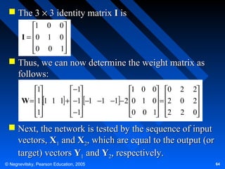  The 3 × 3 identity matrix I is
1 0 0
I = 0 1 0


0 0 1



 Thus, we can now determine the weight matrix as
follows:
1
−1
1 0 0 0
W = 1 1 1 1 + −1 −1 −1 −1 − 2 0 1 0 = 2

 

 
1
−1
0 0 1 2

 

 

2
0
2

2
2

0


 Next, the network is tested by the sequence of input
vectors, X1 and X2, which are equal to the output (or
target) vectors Y1 and Y2, respectively.
© Negnevitsky, Pearson Education, 2005

64

 
