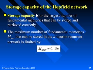 Storage capacity of the Hopfield network
 Storage capacity is or the largest number of
fundamental memories that can be stored and
retrieved correctly.
 The maximum number of fundamental memories
Mmax that can be stored in the n-neuron recurrent
network is limited by
M max = 0.15n

© Negnevitsky, Pearson Education, 2005

67

 