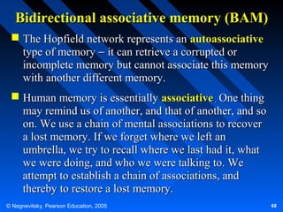 Bidirectional associative memory (BAM)
 The Hopfield network represents an autoassociative
type of memory − it can retrieve a corrupted or
incomplete memory but cannot associate this memory
with another different memory.
 Human memory is essentially associative. One thing
may remind us of another, and that of another, and so
on. We use a chain of mental associations to recover
a lost memory. If we forget where we left an
umbrella, we try to recall where we last had it, what
we were doing, and who we were talking to. We
attempt to establish a chain of associations, and
thereby to restore a lost memory.
© Negnevitsky, Pearson Education, 2005

68

 