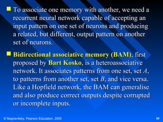  To associate one memory with another, we need a
recurrent neural network capable of accepting an
input pattern on one set of neurons and producing
a related, but different, output pattern on another
set of neurons.
 Bidirectional associative memory (BAM), first
proposed by Bart Kosko, is a heteroassociative
network. It associates patterns from one set, set A,
to patterns from another set, set B, and vice versa.
Like a Hopfield network, the BAM can generalise
and also produce correct outputs despite corrupted
or incomplete inputs.
© Negnevitsky, Pearson Education, 2005

69

 