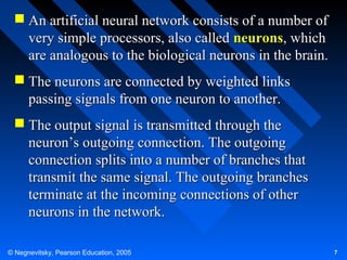  An artificial neural network consists of a number of
very simple processors, also called neurons, which
are analogous to the biological neurons in the brain.
 The neurons are connected by weighted links
passing signals from one neuron to another.
 The output signal is transmitted through the
neuron’s outgoing connection. The outgoing
connection splits into a number of branches that
transmit the same signal. The outgoing branches
terminate at the incoming connections of other
neurons in the network.
© Negnevitsky, Pearson Education, 2005

7

 