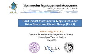 Flood Impact Assessment in Mega Cities under
Urban Sprawl and Climate Change (Part II)
Ni-Bin Chang, Ph.D., P.E.
Director, Stormwater Management Academy
University of Central Florida
July 6, 2015
 