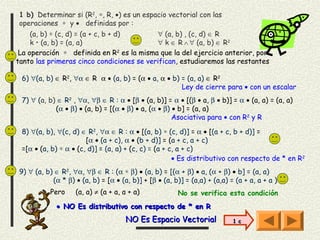 1 b) Determinar si (R2, ∗, R, •) es un espacio vectorial con las
operaciones ∗ y • definidas por :
     (a, b) ∗ (c, d) = (a + c, b + d)      ∀ (a, b) , (c, d) ∈ R
     k • (a, b) = (a, a)     
                                           ∀ k ∈ R ∧ ∀ (a, b) ∈ R2
 La operación ∗ definida en R2 es la misma que la del ejercicio anterior, por
tanto las primeras cinco condiciones se verifican, estudiaremos las restantes

 6) ∀(a, b) ∈ R2, ∀α ∈ R α • (a, b) = (α • a, α • b) = (a, a) ∈ R2
                                                     Ley de cierre para • con un escalar
 7) ∀ (a, b) ∈ R2 , ∀α, ∀β ∈ R : α • [β • (a, b)] = α • [(β • a, β • b)] = α • (a, a) = (a, a)
            (α • β) • (a, b) = [(α • β) • a, (α • β) • b] = (a, a)
                                                     Asociativa para • con R2 y R

 8) ∀(a, b), ∀(c, d) ∈ R2, ∀α ∈ R : α • [(a, b) ∗ (c, d)] = α • [(a + c, b + d)] =
                       [α • (a + c), α • (b + d)] = (a + c, a + c)
 =[α • (a, b) ∗ α • (c, d)] = (a, a) + (c, c) = (a + c, a + c)
                                                      • Es distributivo con respecto de * en R2
9) ∀ (a, b) ∈ R2, ∀α, ∀β ∈ R : (α ∗ β) • (a, b) = [(α + β) • a, (α + β) • b] = (a, a)
           (α * β) • (a, b) = [α • (a, b)] + [β • (a, b)] = (a,a) + (a,a) = (a + a, a + a )
          Pero     (a, a) ≠ (a + a, a + a)             No se verifica esta condición
             • NO Es distributivo con respecto de * en R
                                     NO Es Espacio Vectorial               1 c
 